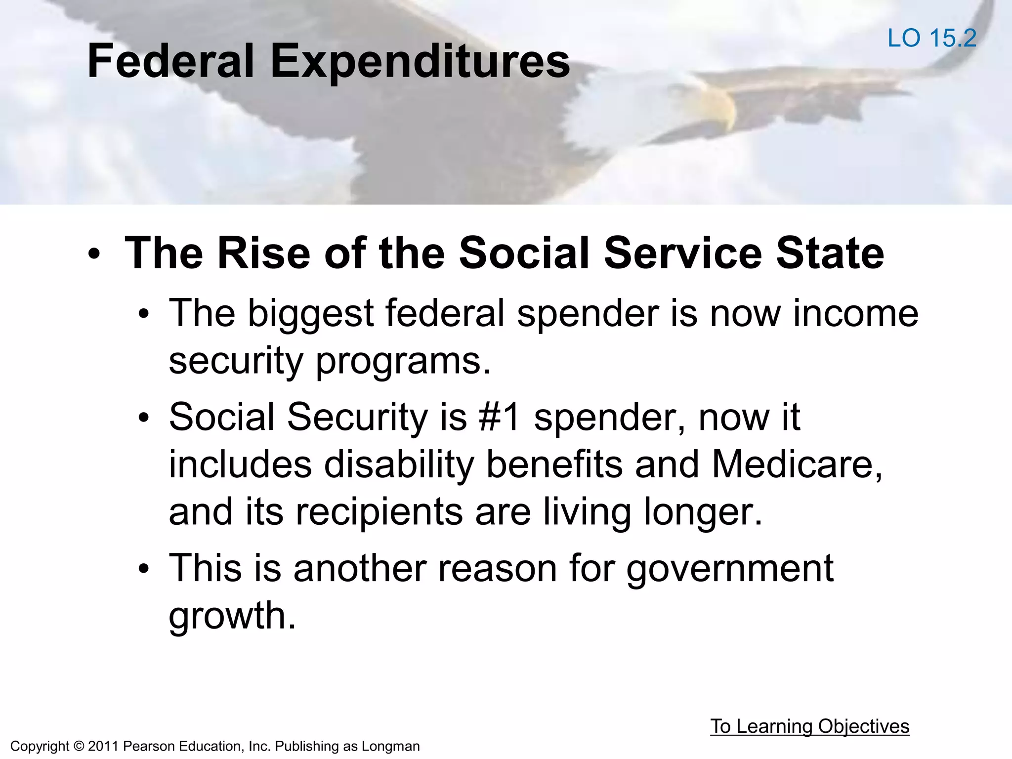 Copyright © 2011 Pearson Education, Inc. Publishing as Longman
Federal Expenditures
• The Rise of the Social Service State
• The biggest federal spender is now income
security programs.
• Social Security is #1 spender, now it
includes disability benefits and Medicare,
and its recipients are living longer.
• This is another reason for government
growth.
To Learning Objectives
LO 15.2
 