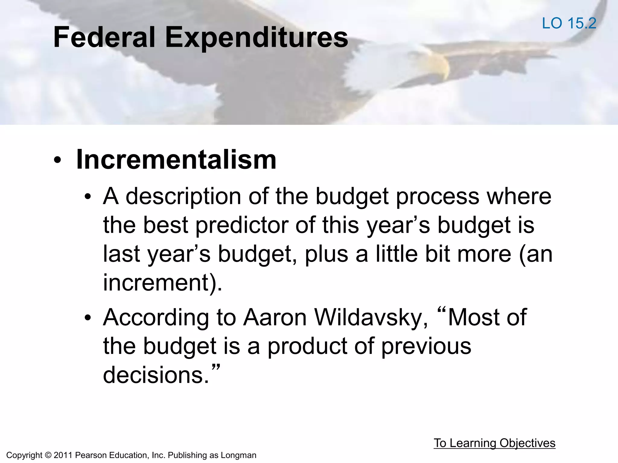 Copyright © 2011 Pearson Education, Inc. Publishing as Longman
Federal Expenditures
• Incrementalism
• A description of the budget process where
the best predictor of this year’s budget is
last year’s budget, plus a little bit more (an
increment).
• According to Aaron Wildavsky, “Most of
the budget is a product of previous
decisions.”
To Learning Objectives
LO 15.2
 