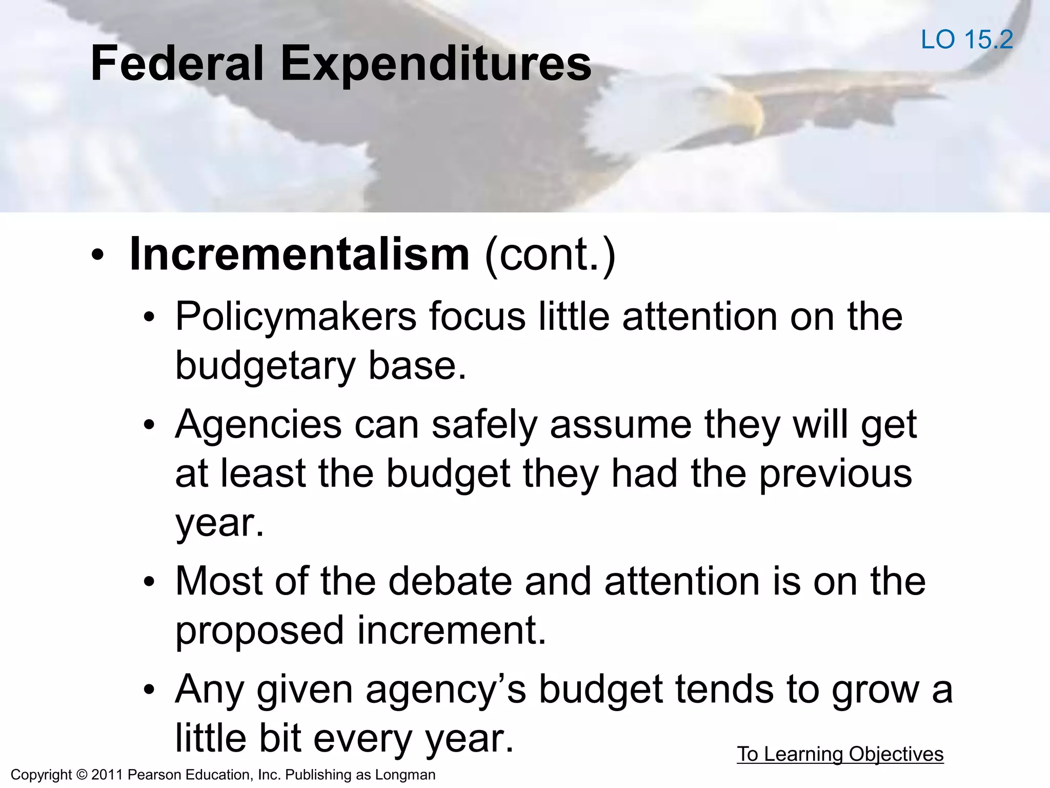 Copyright © 2011 Pearson Education, Inc. Publishing as Longman
Federal Expenditures
• Incrementalism (cont.)
• Policymakers focus little attention on the
budgetary base.
• Agencies can safely assume they will get
at least the budget they had the previous
year.
• Most of the debate and attention is on the
proposed increment.
• Any given agency’s budget tends to grow a
little bit every year. To Learning Objectives
LO 15.2
 