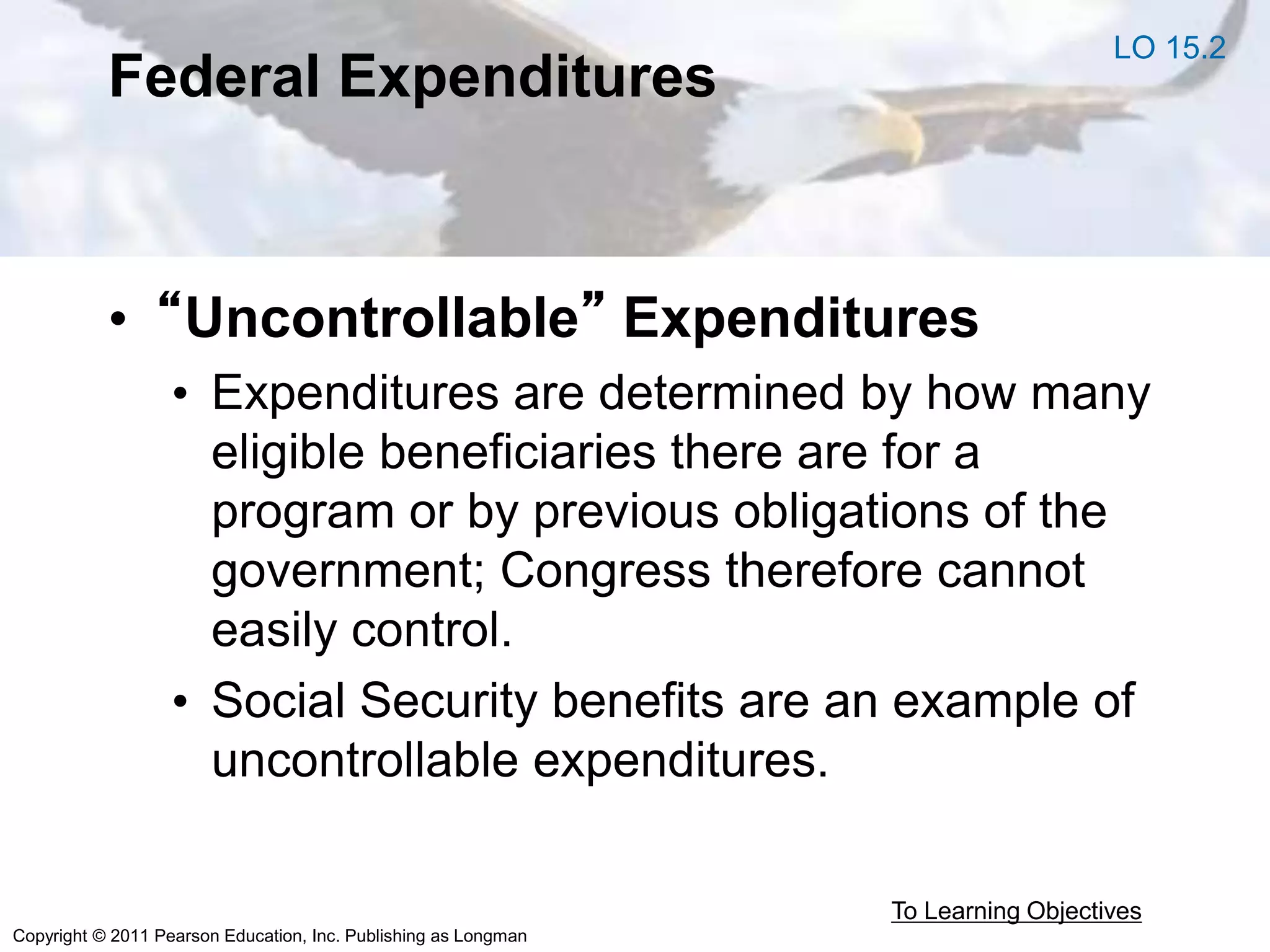 Copyright © 2011 Pearson Education, Inc. Publishing as Longman
Federal Expenditures
• “Uncontrollable” Expenditures
• Expenditures are determined by how many
eligible beneficiaries there are for a
program or by previous obligations of the
government; Congress therefore cannot
easily control.
• Social Security benefits are an example of
uncontrollable expenditures.
To Learning Objectives
LO 15.2
 
