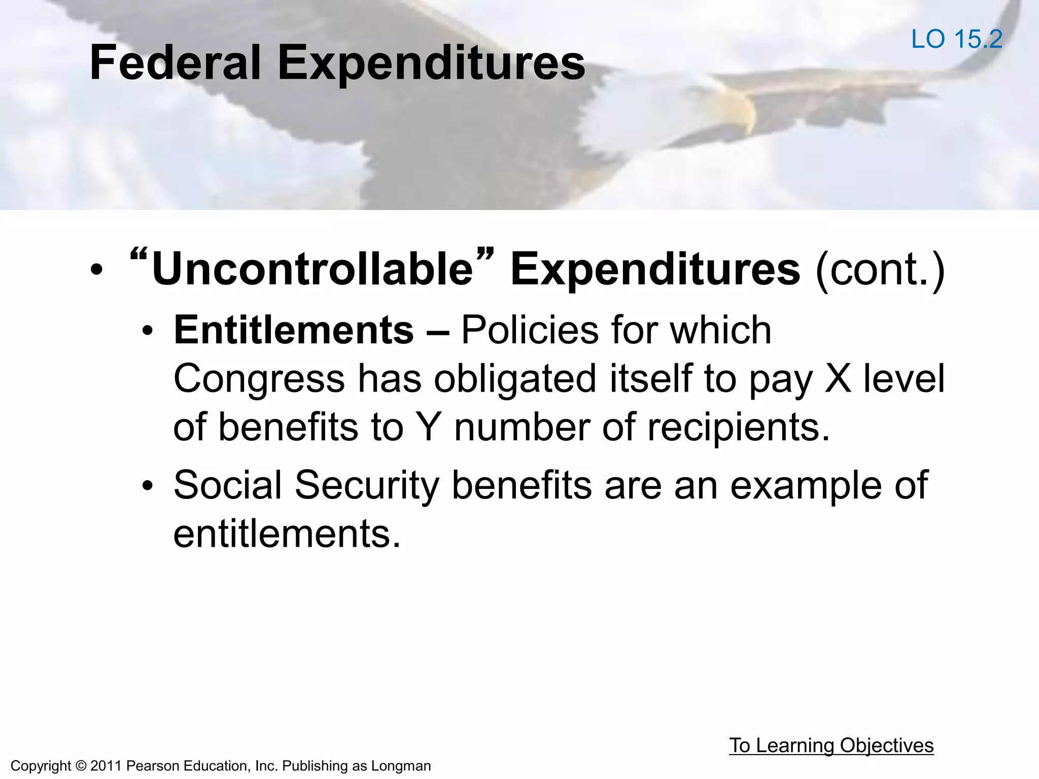 Copyright © 2011 Pearson Education, Inc. Publishing as Longman
Federal Expenditures
• “Uncontrollable” Expenditures (cont.)
• Entitlements – Policies for which
Congress has obligated itself to pay X level
of benefits to Y number of recipients.
• Social Security benefits are an example of
entitlements.
To Learning Objectives
LO 15.2
 