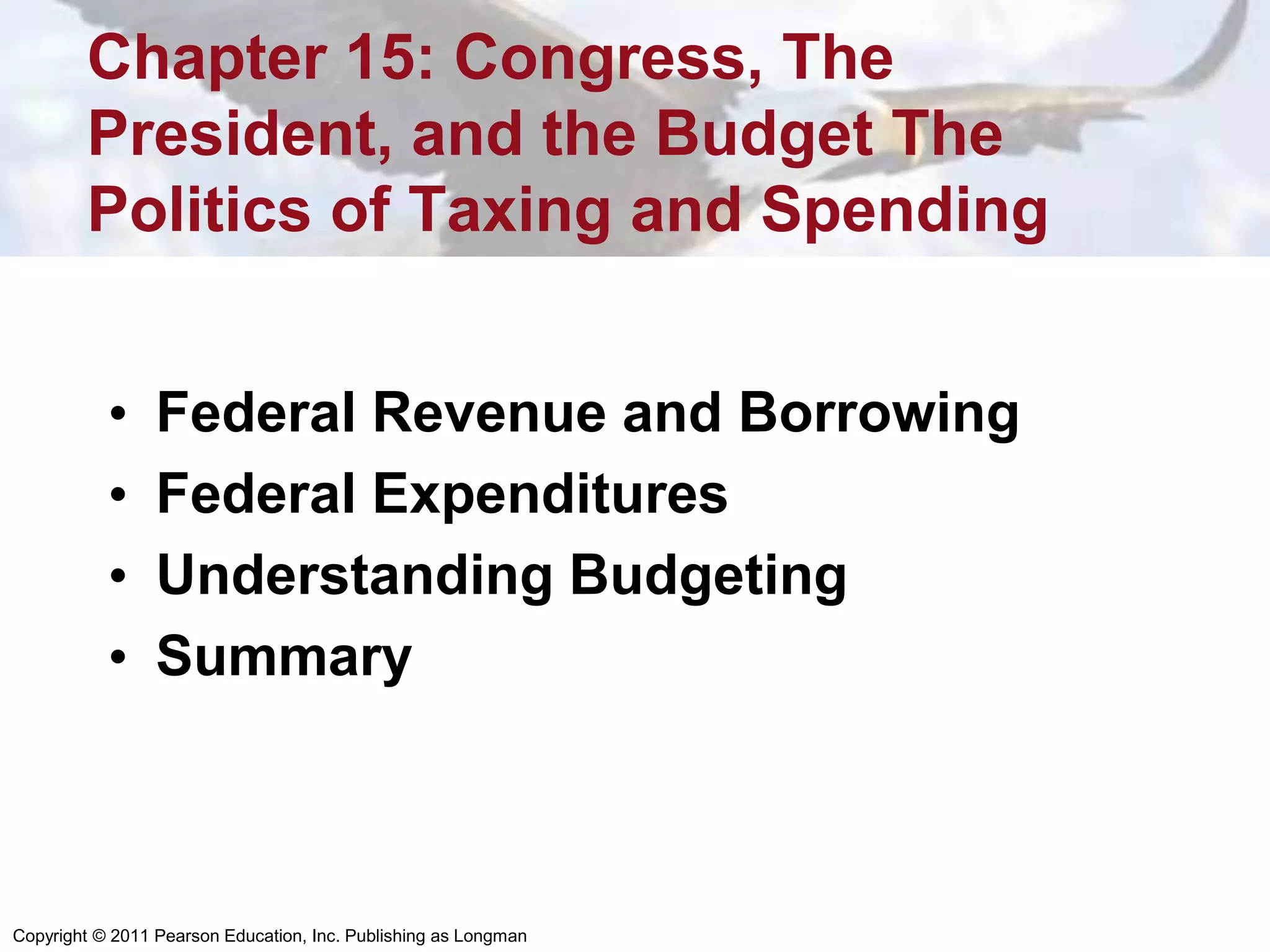 Copyright © 2011 Pearson Education, Inc. Publishing as Longman
Chapter 15: Congress, The
President, and the Budget The
Politics of Taxing and Spending
• Federal Revenue and Borrowing
• Federal Expenditures
• Understanding Budgeting
• Summary
 