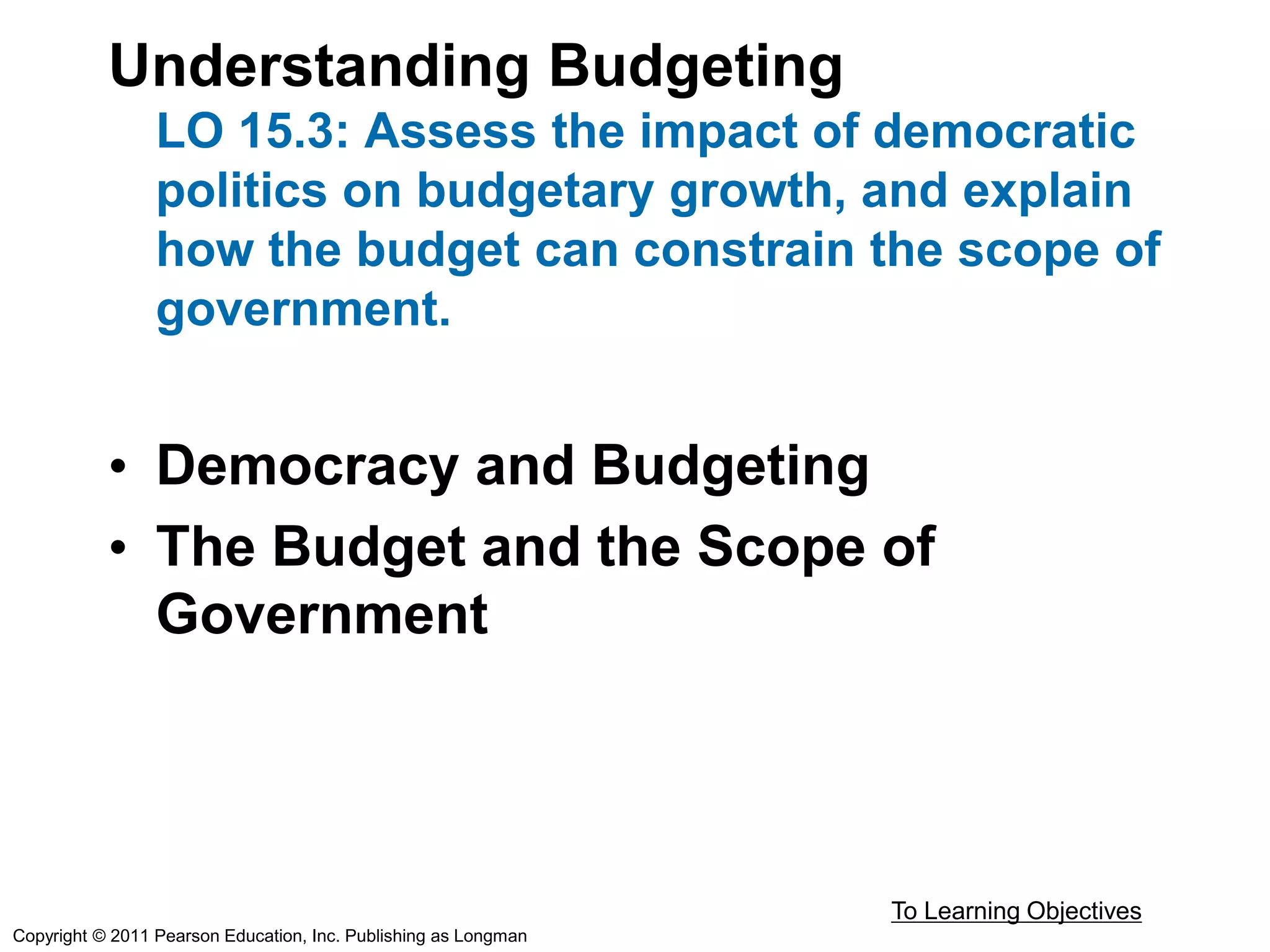 Understanding Budgeting
LO 15.3: Assess the impact of democratic
politics on budgetary growth, and explain
how the budget can constrain the scope of
government.
• Democracy and Budgeting
• The Budget and the Scope of
Government
To Learning Objectives
Copyright © 2011 Pearson Education, Inc. Publishing as Longman
 