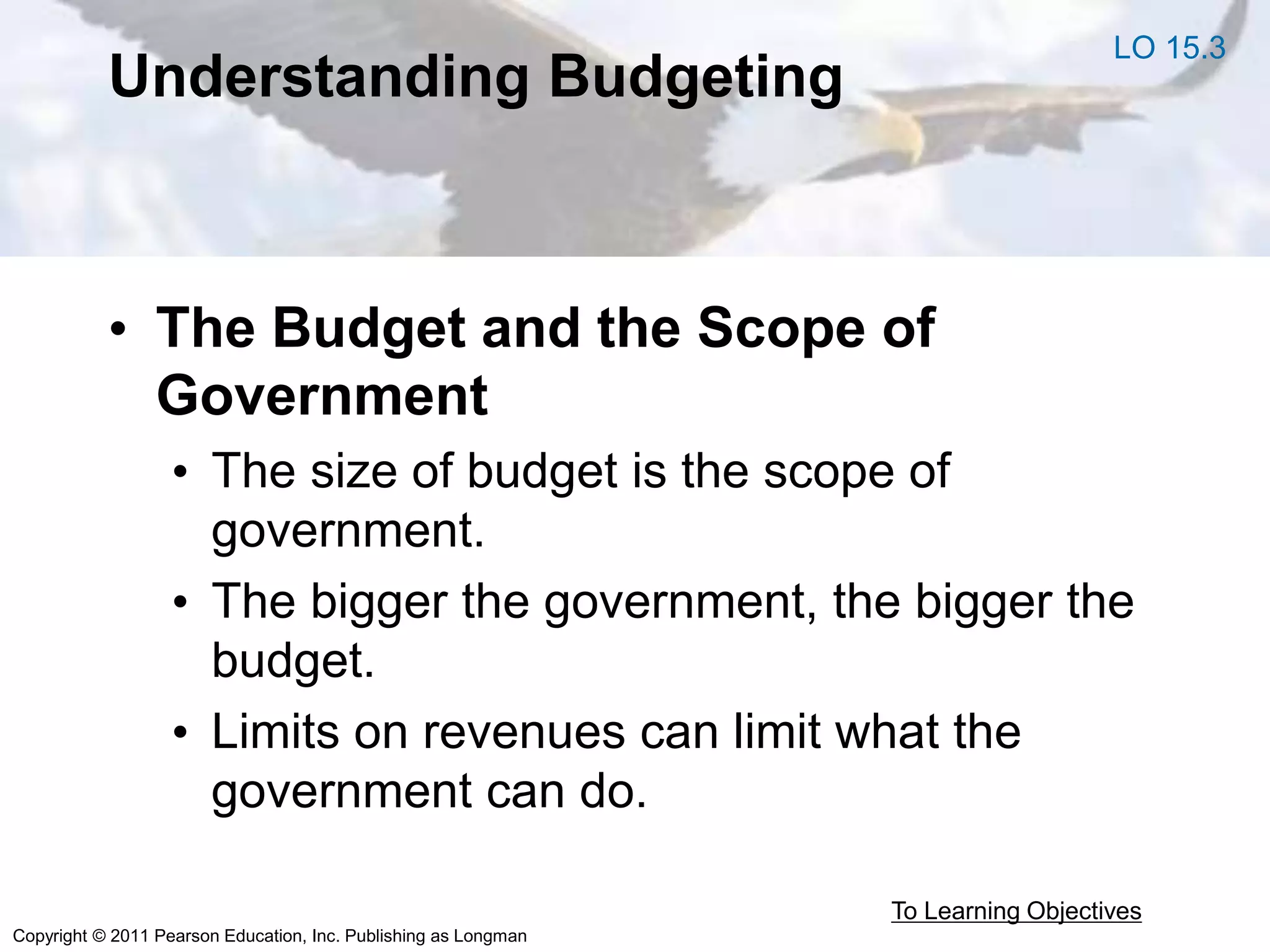 Copyright © 2011 Pearson Education, Inc. Publishing as Longman
Understanding Budgeting
• The Budget and the Scope of
Government
• The size of budget is the scope of
government.
• The bigger the government, the bigger the
budget.
• Limits on revenues can limit what the
government can do.
To Learning Objectives
LO 15.3
 