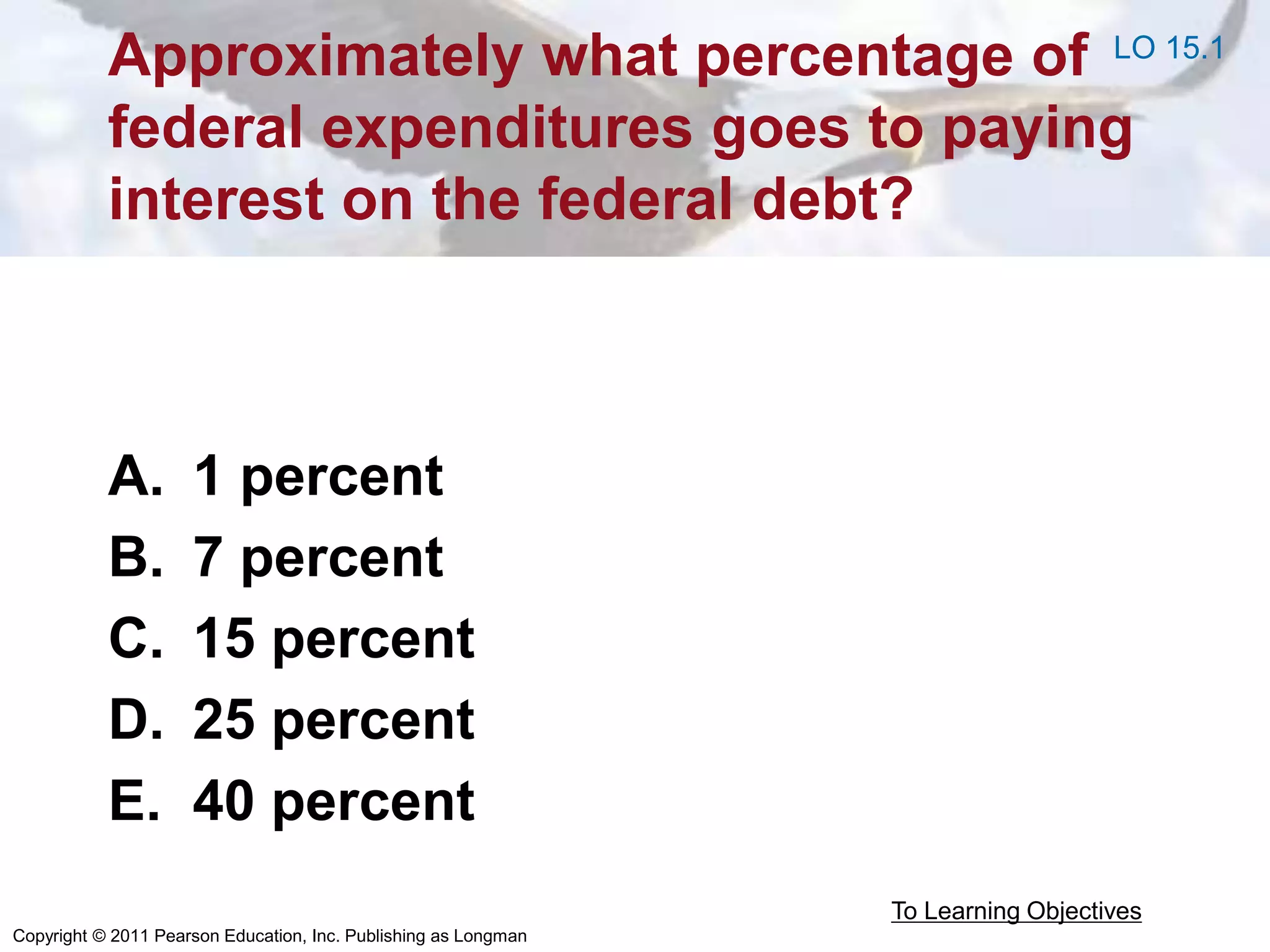 Copyright © 2011 Pearson Education, Inc. Publishing as Longman
Approximately what percentage of
federal expenditures goes to paying
interest on the federal debt?
A. 1 percent
B. 7 percent
C. 15 percent
D. 25 percent
E. 40 percent
To Learning Objectives
LO 15.1
 