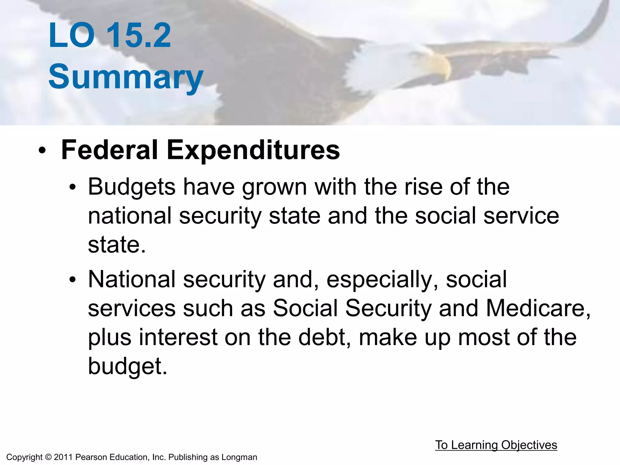 Copyright © 2011 Pearson Education, Inc. Publishing as Longman
LO 15.2
Summary
• Federal Expenditures
• Budgets have grown with the rise of the
national security state and the social service
state.
• National security and, especially, social
services such as Social Security and Medicare,
plus interest on the debt, make up most of the
budget.
To Learning Objectives
 