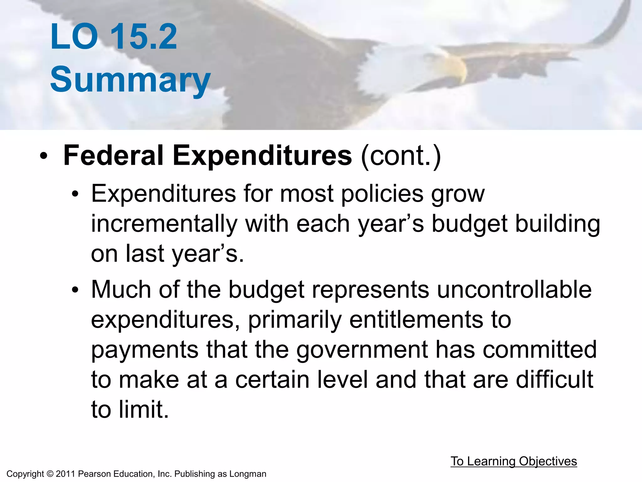 Copyright © 2011 Pearson Education, Inc. Publishing as Longman
LO 15.2
Summary
• Federal Expenditures (cont.)
• Expenditures for most policies grow
incrementally with each year’s budget building
on last year’s.
• Much of the budget represents uncontrollable
expenditures, primarily entitlements to
payments that the government has committed
to make at a certain level and that are difficult
to limit.
To Learning Objectives
 