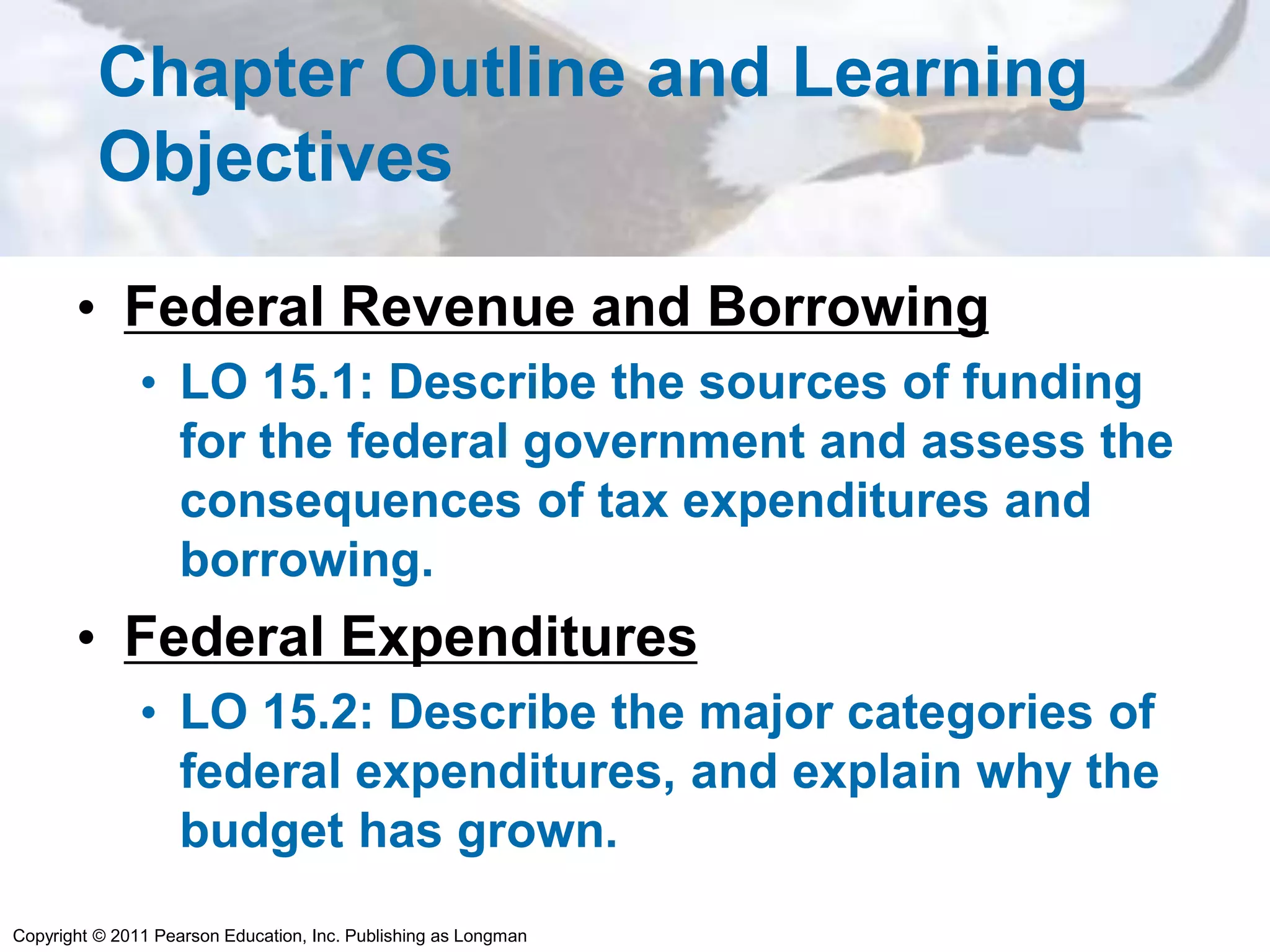Copyright © 2011 Pearson Education, Inc. Publishing as Longman
Chapter Outline and Learning
Objectives
• Federal Revenue and Borrowing
• LO 15.1: Describe the sources of funding
for the federal government and assess the
consequences of tax expenditures and
borrowing.
• Federal Expenditures
• LO 15.2: Describe the major categories of
federal expenditures, and explain why the
budget has grown.
 