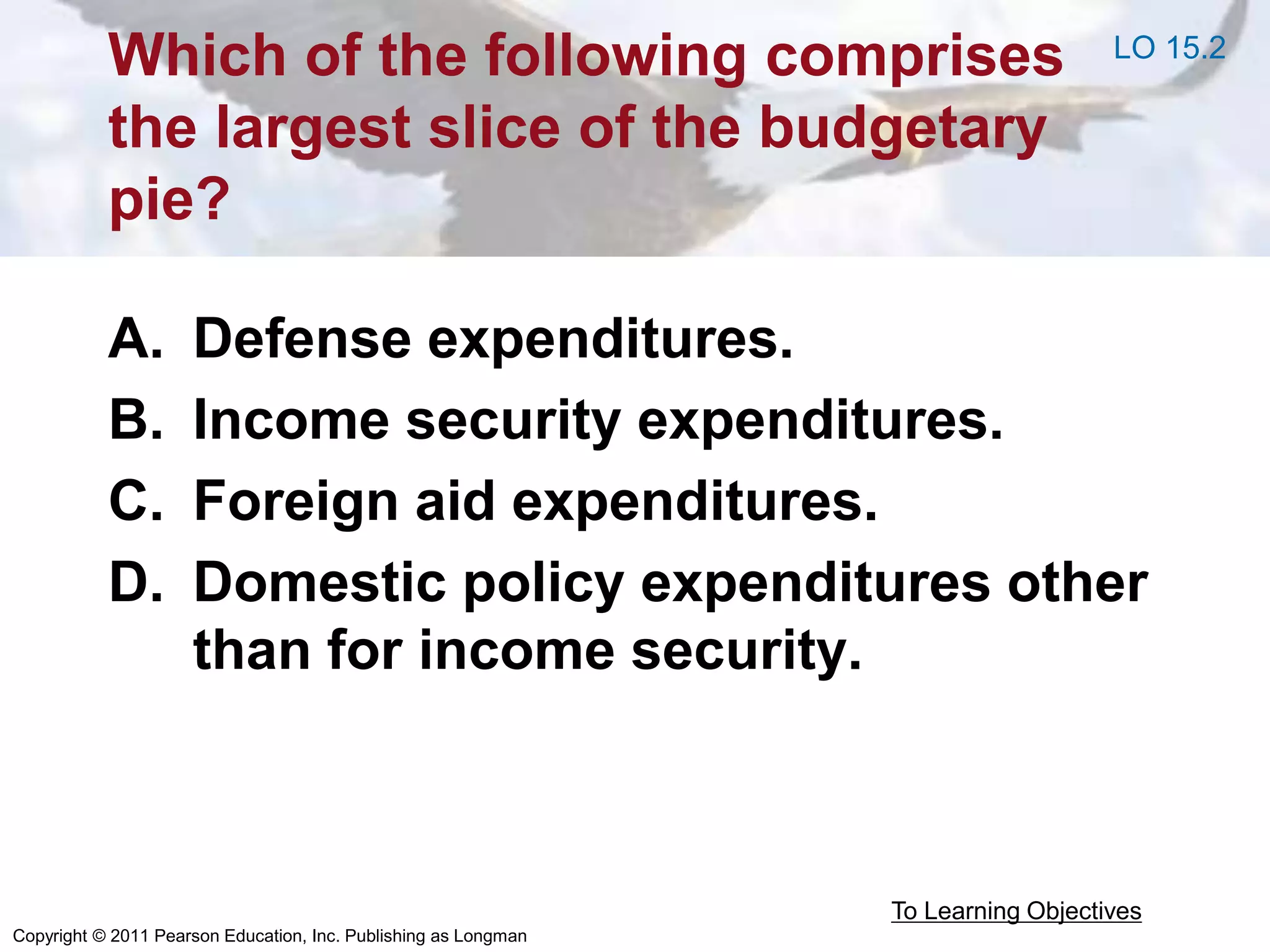 Copyright © 2011 Pearson Education, Inc. Publishing as Longman
Which of the following comprises
the largest slice of the budgetary
pie?
A. Defense expenditures.
B. Income security expenditures.
C. Foreign aid expenditures.
D. Domestic policy expenditures other
than for income security.
To Learning Objectives
LO 15.2
 