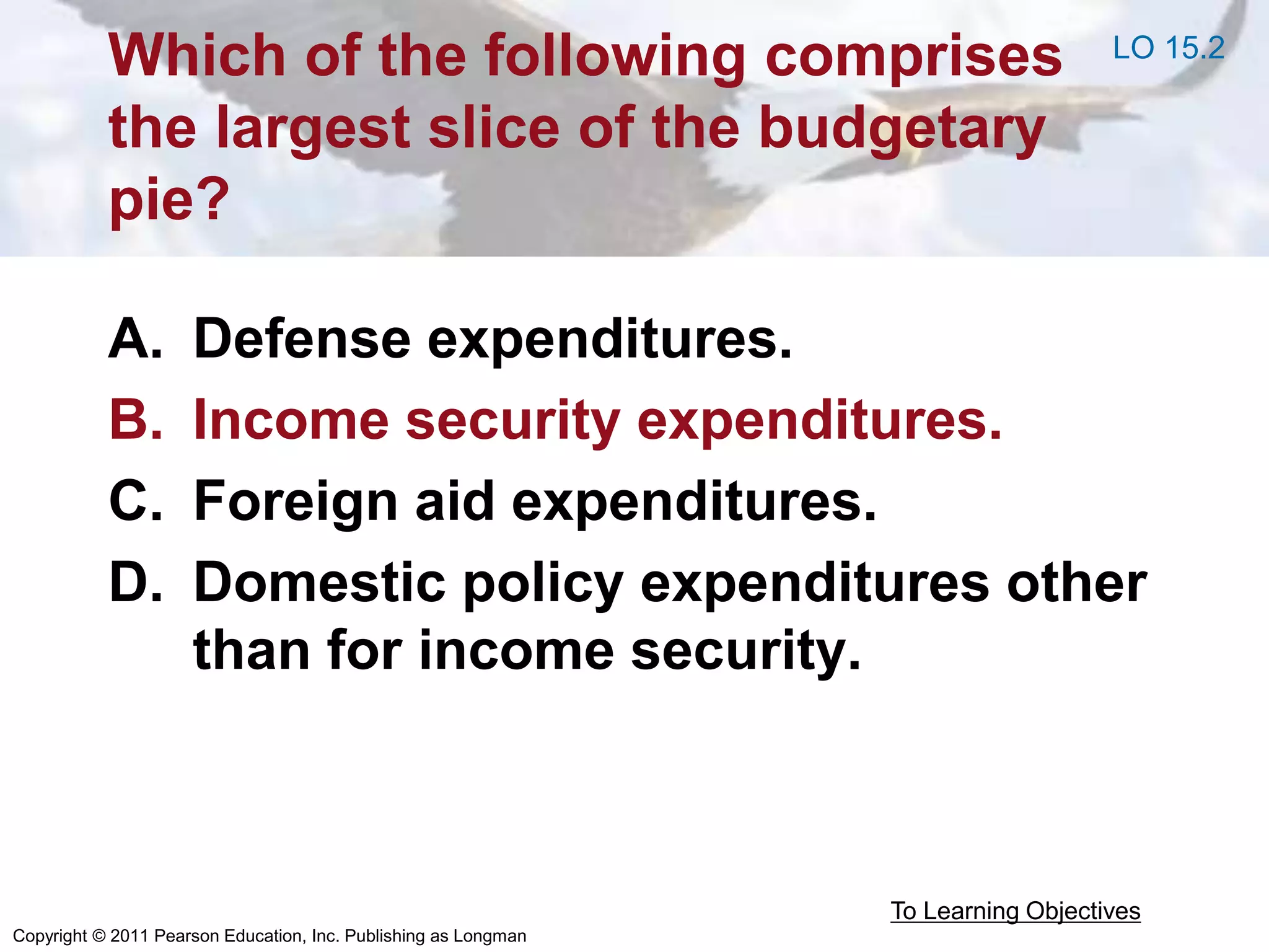 Copyright © 2011 Pearson Education, Inc. Publishing as Longman
Which of the following comprises
the largest slice of the budgetary
pie?
A. Defense expenditures.
B. Income security expenditures.
C. Foreign aid expenditures.
D. Domestic policy expenditures other
than for income security.
To Learning Objectives
LO 15.2
 