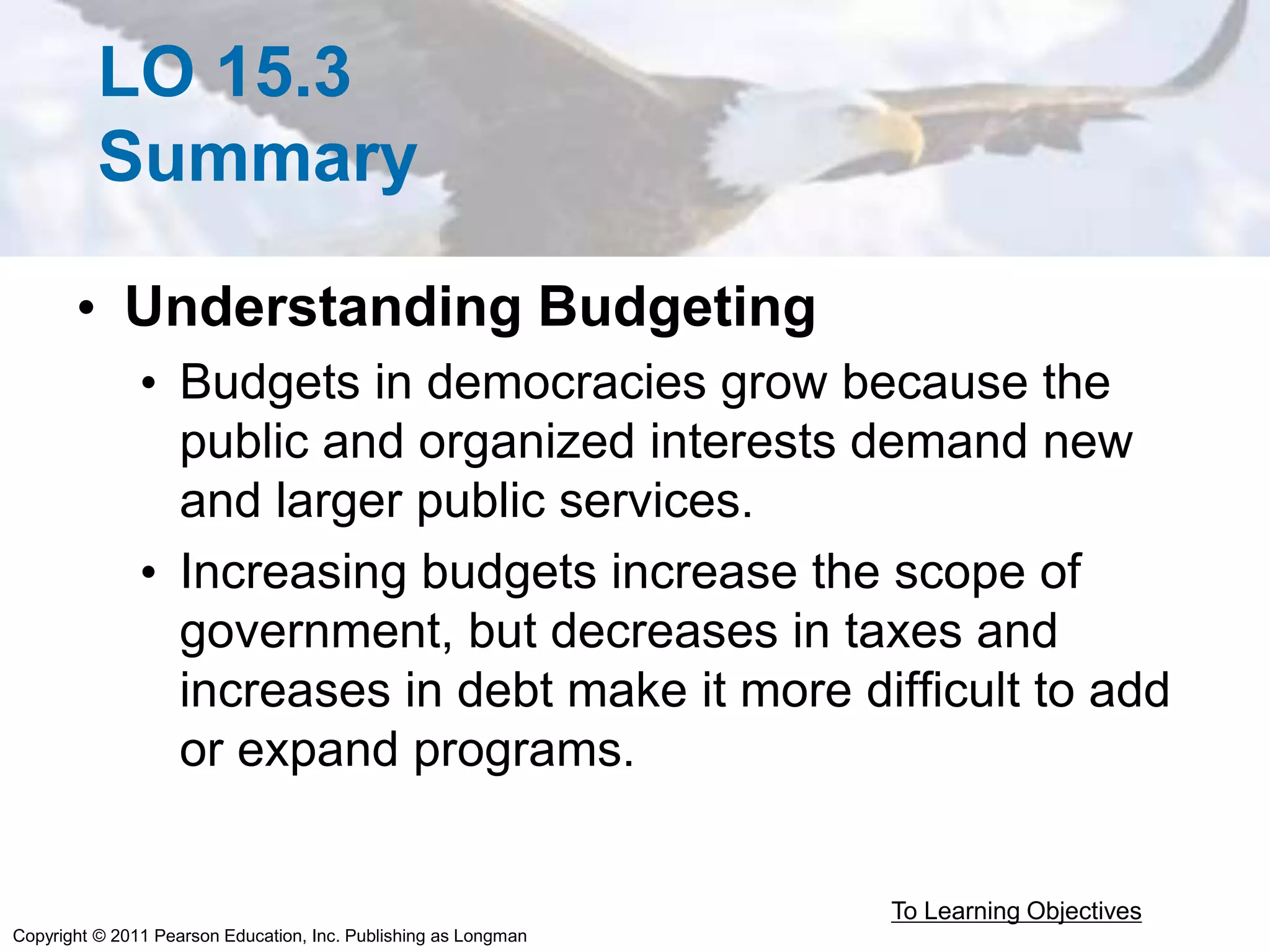 Copyright © 2011 Pearson Education, Inc. Publishing as Longman
LO 15.3
Summary
• Understanding Budgeting
• Budgets in democracies grow because the
public and organized interests demand new
and larger public services.
• Increasing budgets increase the scope of
government, but decreases in taxes and
increases in debt make it more difficult to add
or expand programs.
To Learning Objectives
 