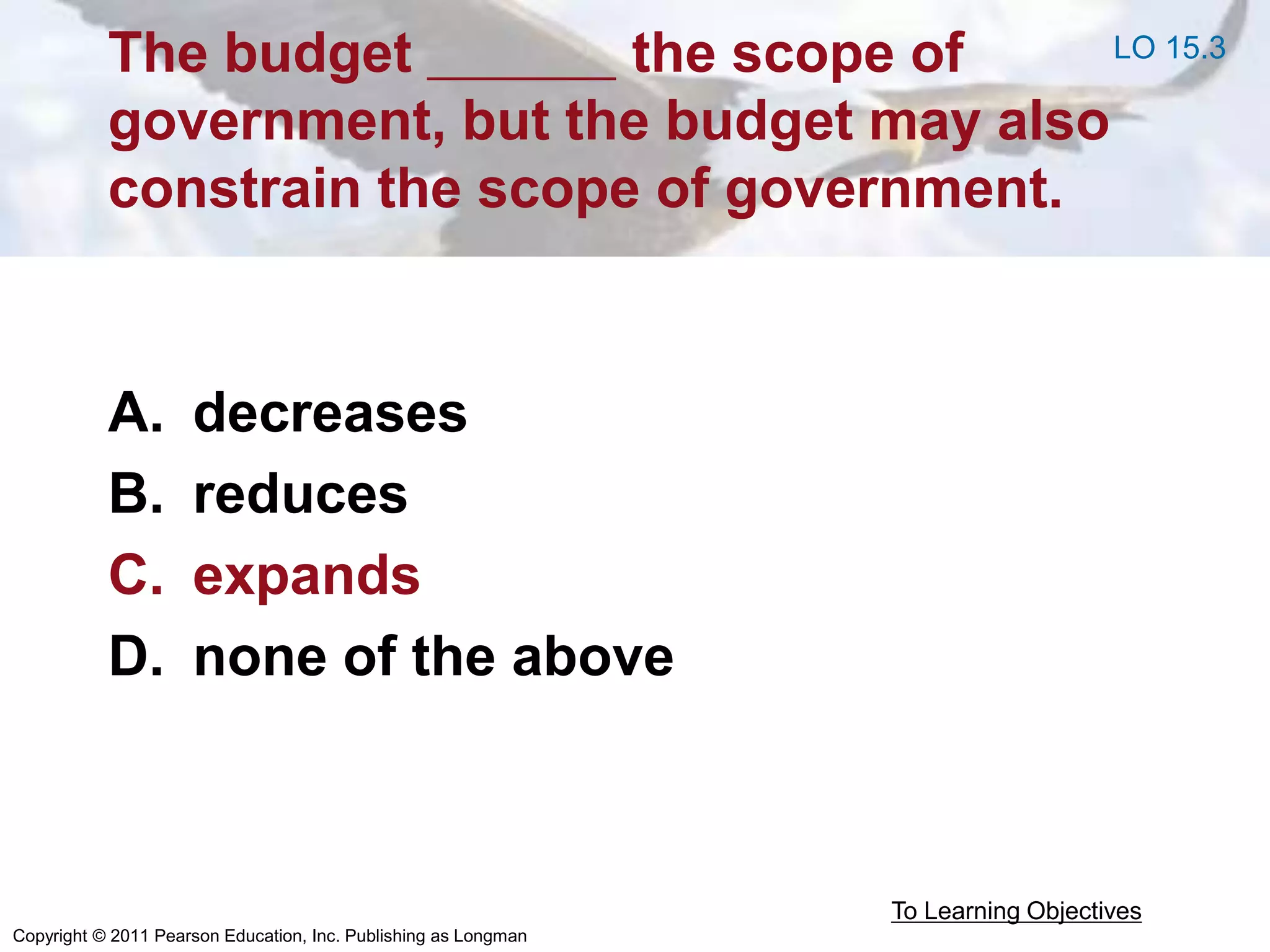 Copyright © 2011 Pearson Education, Inc. Publishing as Longman
The budget the scope of
government, but the budget may also
constrain the scope of government.
A. decreases
B. reduces
C. expands
D. none of the above
To Learning Objectives
LO 15.3
 