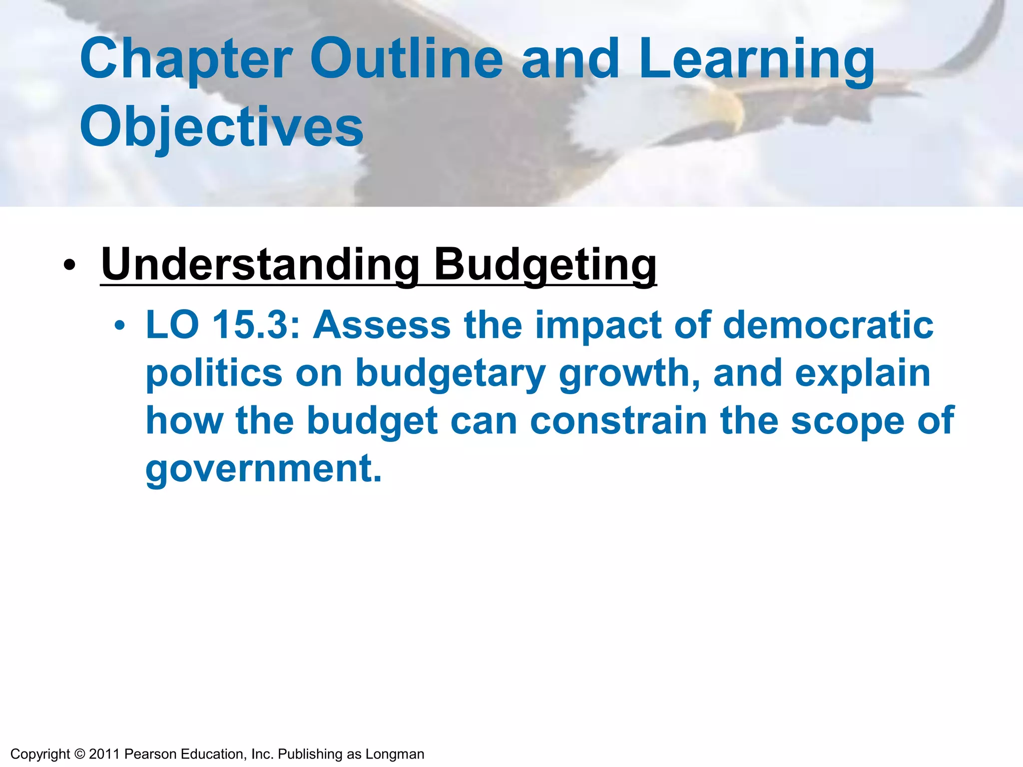 Copyright © 2011 Pearson Education, Inc. Publishing as Longman
Chapter Outline and Learning
Objectives
• Understanding Budgeting
• LO 15.3: Assess the impact of democratic
politics on budgetary growth, and explain
how the budget can constrain the scope of
government.
 