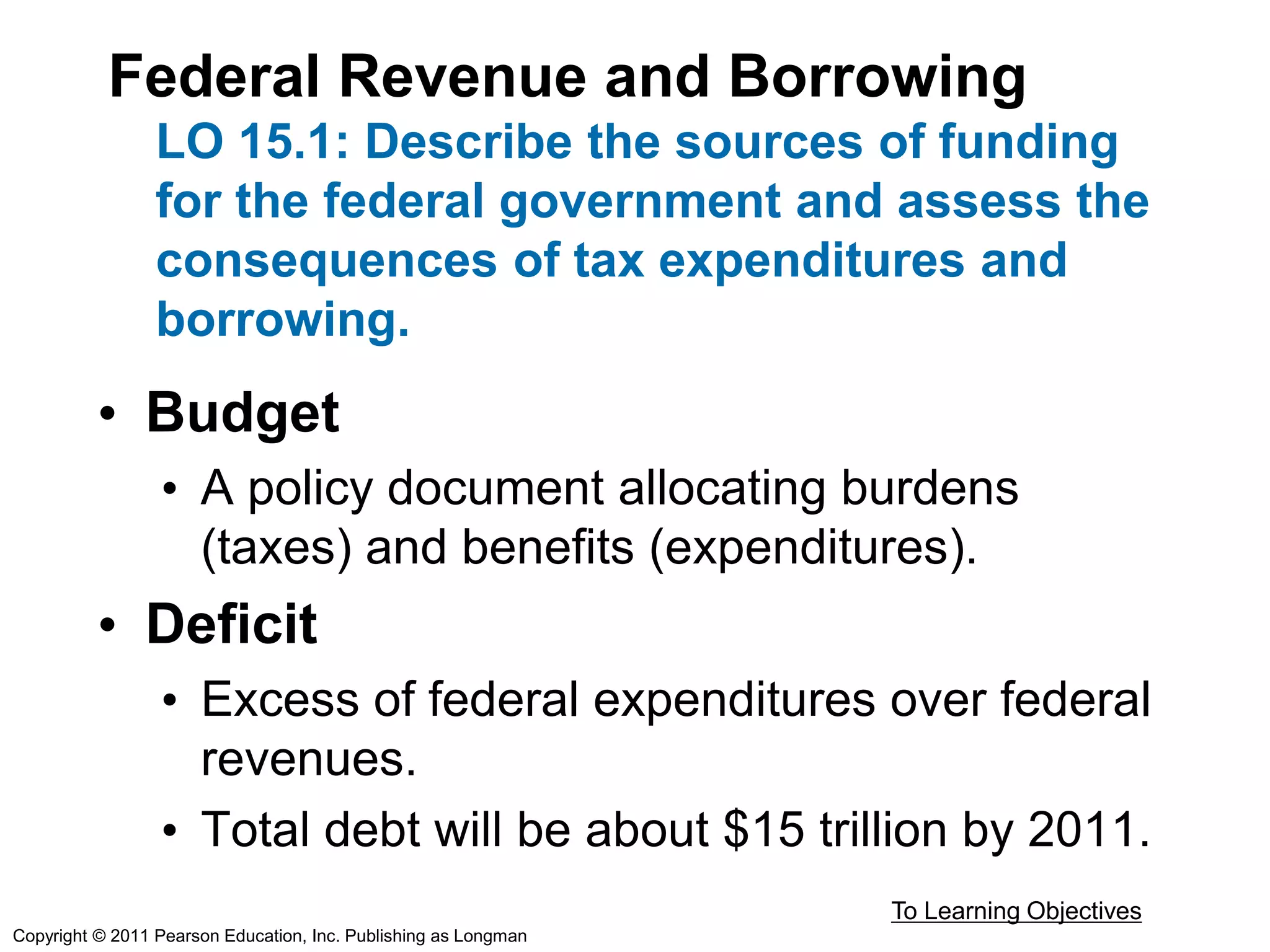 Federal Revenue and Borrowing
LO 15.1: Describe the sources of funding
for the federal government and assess the
consequences of tax expenditures and
borrowing.
• Budget
• A policy document allocating burdens
(taxes) and benefits (expenditures).
• Deficit
• Excess of federal expenditures over federal
revenues.
• Total debt will be about $15 trillion by 2011.
To Learning Objectives
Copyright © 2011 Pearson Education, Inc. Publishing as Longman
 