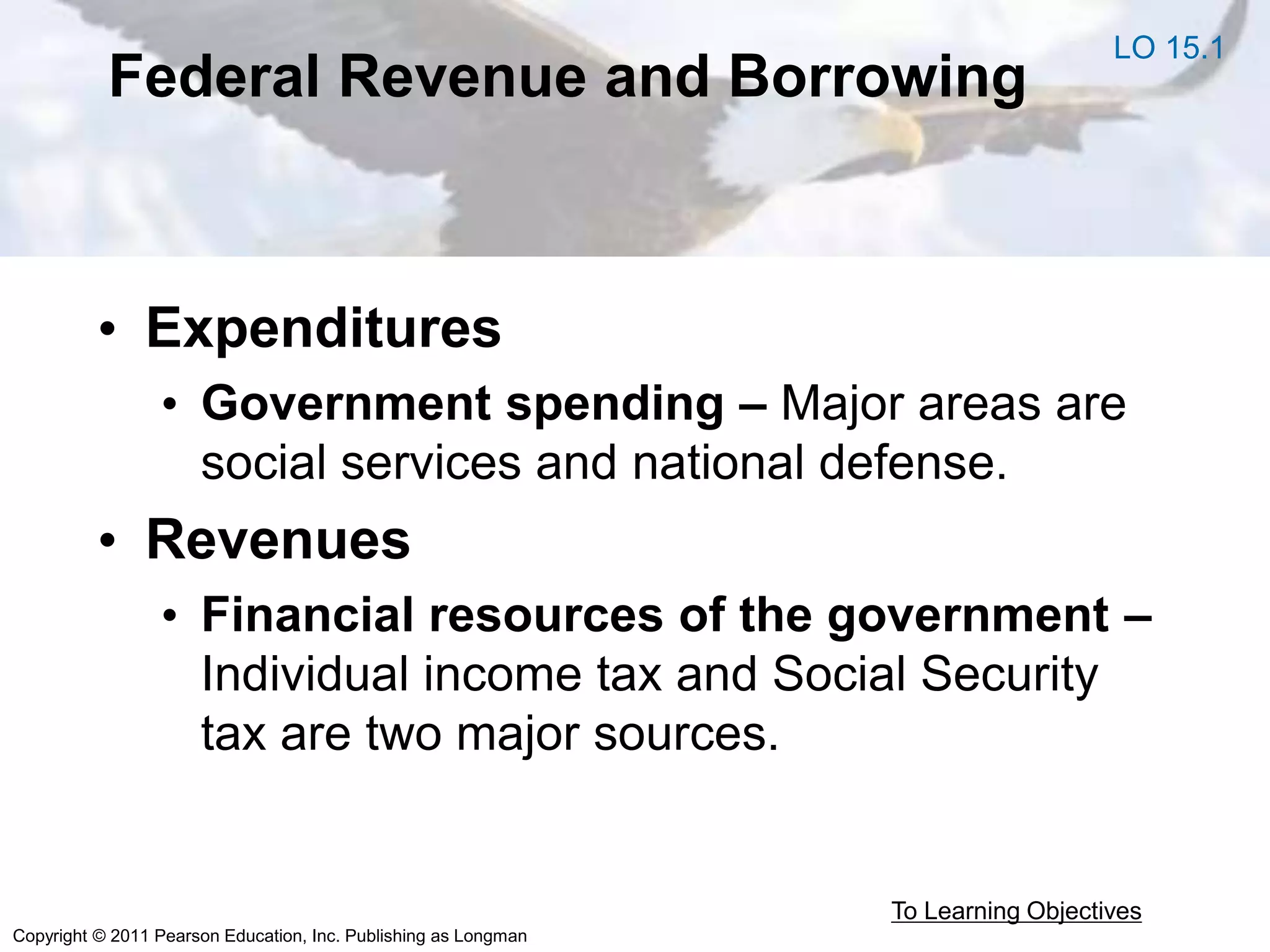 Copyright © 2011 Pearson Education, Inc. Publishing as Longman
Federal Revenue and Borrowing
• Expenditures
• Government spending – Major areas are
social services and national defense.
• Revenues
• Financial resources of the government –
Individual income tax and Social Security
tax are two major sources.
To Learning Objectives
LO 15.1
 