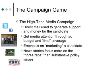 The Campaign Game
 The High-Tech Media Campaign
Direct mail used to generate support
and money for the candidate
Get media attention through ad
budget and “free” coverage
Emphasis on “marketing” a candidate
News stories focus more on the
“horse race” than substantive policy
issues
 