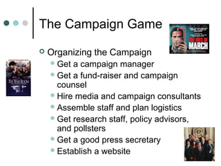 The Campaign Game
 Organizing the Campaign
Get a campaign manager
Get a fund-raiser and campaign
counsel
Hire media and campaign consultants
Assemble staff and plan logistics
Get research staff, policy advisors,
and pollsters
Get a good press secretary
Establish a website
 