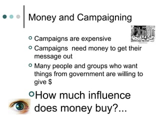 Money and Campaigning
 Campaigns are expensive
 Campaigns need money to get their
message out
 Many people and groups who want
things from government are willing to
give $
How much influence
does money buy?...
 