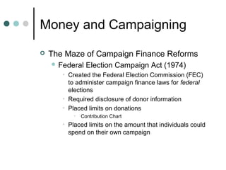 Money and Campaigning
 The Maze of Campaign Finance Reforms
 Federal Election Campaign Act (1974)
• Created the Federal Election Commission (FEC)
to administer campaign finance laws for federal
elections
• Required disclosure of donor information
• Placed limits on donations
• Contribution Chart
• Placed limits on the amount that individuals could
spend on their own campaign
 