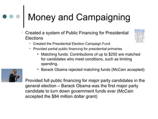 Money and Campaigning
• Created a system of Public Financing for Presidential
Elections
• Created the Presidential Election Campaign Fund
• Provided partial public financing for presidential primaries
• Matching funds: Contributions of up to $250 are matched
for candidates who meet conditions, such as limiting
spending.
• Barack Obama rejected matching funds (McCain accepted)
• Provided full public financing for major party candidates in the
general election – Barack Obama was the first major party
candidate to turn down government funds ever (McCain
accepted the $84 million dollar grant)
 