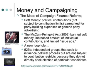 Money and Campaigning
 The Maze of Campaign Finance Reforms
 Soft Money: political contributions (not
subject to contribution limits) earmarked for
party-building expenses or generic party
advertising
 The McCain-Feingold Act (2002) banned soft
money, increased amount of individual
contributions, and limited “issue ads.”
 A new loophole…
 527s: independent groups that seek to
influence political process but are not subject
to contribution restricts because they do not
directly seek election of particular candidates
http://www.youtube.com/watch?v=D7y1HMZNJy0
 