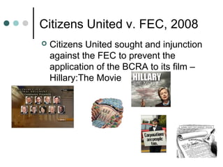 Citizens United v. FEC, 2008
 Citizens United sought and injunction
against the FEC to prevent the
application of the BCRA to its film –
Hillary:The Movie
 
