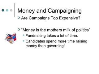 Money and Campaigning
 Are Campaigns Too Expensive?
 “Money is the mothers milk of politics”
Fundraising takes a lot of time.
Candidates spend more time raising
money than governing!
 
