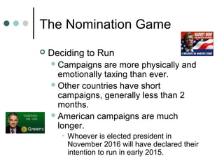 The Nomination Game
 Deciding to Run
Campaigns are more physically and
emotionally taxing than ever.
Other countries have short
campaigns, generally less than 2
months.
American campaigns are much
longer.
• Whoever is elected president in
November 2016 will have declared their
intention to run in early 2015.
 