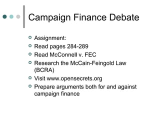 Campaign Finance Debate
 Assignment:
 Read pages 284-289
 Read McConnell v. FEC
 Research the McCain-Feingold Law
(BCRA)
 Visit www.opensecrets.org
 Prepare arguments both for and against
campaign finance
 