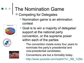 The Nomination Game
 Competing for Delegates
Nomination game is an elimination
contest
Goal is to win a majority of delegates’
support at the national party
convention, or the supreme power
within each of the parties
• The convention meets every four years to
nominate the party’s presidential and
vice-presidential candidates.
• Conventions are but a formality today.
• http://www.youtube.com/watch?v=_95I_1rZiIs
 