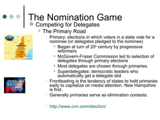 The Nomination Game
 Competing for Delegates
 The Primary Road
• Primary: elections in which voters in a state vote for a
nominee (or delegates pledged to the nominee)
• Began at turn of 20th
century by progressive
reformers
• McGovern-Fraser Commission led to selection of
delegates through primary elections
• Most delegates are chosen through primaries.
• Superdelegates: democratic leaders who
automatically get a delegate slot
• Frontloading is the tendency of states to hold primaries
early to capitalize on media attention. New Hampshire
is first.
• Generally primaries serve as elimination contests.
• http://www.cnn.com/election/
 