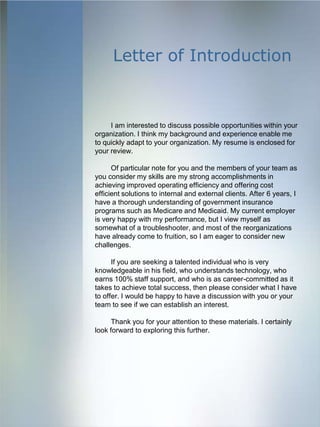 Letter of Introduction



     I am interested to discuss possible opportunities within your
organization. I think my background and experience enable me
to quickly adapt to your organization. My resume is enclosed for
your review.

      Of particular note for you and the members of your team as
you consider my skills are my strong accomplishments in
achieving improved operating efficiency and offering cost
efficient solutions to internal and external clients. After 6 years, I
have a thorough understanding of government insurance
programs such as Medicare and Medicaid. My current employer
is very happy with my performance, but I view myself as
somewhat of a troubleshooter, and most of the reorganizations
have already come to fruition, so I am eager to consider new
challenges.

      If you are seeking a talented individual who is very
knowledgeable in his field, who understands technology, who
earns 100% staff support, and who is as career-committed as it
takes to achieve total success, then please consider what I have
to offer. I would be happy to have a discussion with you or your
team to see if we can establish an interest.

      Thank you for your attention to these materials. I certainly
look forward to exploring this further.
 