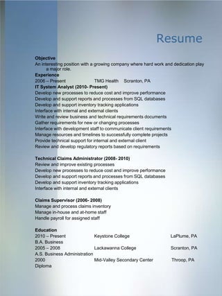 Resume
Objective
An interesting position with a growing company where hard work and dedication play
      a major role.
Experience
2006 – Present                 TMG Health Scranton, PA
IT System Analyst (2010- Present)
Develop new processes to reduce cost and improve performance
Develop and support reports and processes from SQL databases
Develop and support inventory tracking applications
Interface with internal and external clients
Write and review business and technical requirements documents
Gather requirements for new or changing processes
Interface with development staff to communicate client requirements
Manage resources and timelines to successfully complete projects
Provide technical support for internal and external client
Review and develop regulatory reports based on requirements

Technical Claims Administrator (2008- 2010)
Review and improve existing processes
Develop new processes to reduce cost and improve performance
Develop and support reports and processes from SQL databases
Develop and support inventory tracking applications
Interface with internal and external clients

Claims Supervisor (2006- 2008)
Manage and process claims inventory
Manage in-house and at-home staff
Handle payroll for assigned staff

Education
2010 – Present               Keystone College                    LaPlume, PA
B.A. Business
2005 – 2008                  Lackawanna College                  Scranton, PA
A.S. Business Administration
2000                         Mid-Valley Secondary Center          Throop, PA
Diploma
 