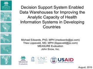 Decision Support System Enabled Data Warehouses for Improving the Analytic Capacity of Health Information Systems in Developing Countries  Michael Edwards, PhD, MPH (medwards@jsi.com) Theo Lippeveld, MD, MPH (tlippeveld@jsi.com) MEASURE Evaluation John Snow, Inc. August, 2010 