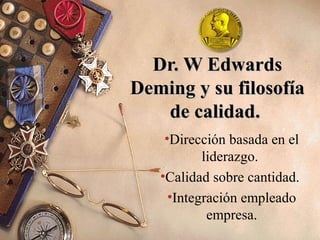 Dr. W EdwardsDr. W Edwards
Deming y su filosofíaDeming y su filosofía
de calidad.de calidad.
•Dirección basada en el
liderazgo.
•Calidad sobre cantidad.
•Integración empleado
empresa.
 