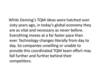 While Deming's TQM ideas were hatched over
sixty years ago, in today's global economy they
are as vital and necessary as never before.
Everything moves at a far faster pace than
ever. Technology changes literally from day to
day. So companies unwilling or unable to
provide this coordinated TQM team effort may
fall further and further behind their
competitors.
 