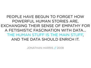 PEOPLE HAVE BEGUN TO FORGET HOW
     POWERFUL HUMAN STORIES ARE,
EXCHANGING THEIR SENSE OF EMPATHY FOR
  A FETISHISTIC FASCINATION WITH DATA...
   THE HUMAN STUFF IS THE MAIN STUFF,
     AND THE DATA SHOULD ENRICH IT.

           JONATHAN HARRIS // 2008
 