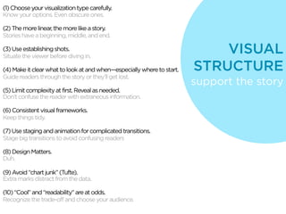 (1) Choose your visualization type carefully.
Know your options. Even obscure ones.

(2) The more linear, the more like a story.
Stories have a beginning, middle, and end.

(3) Use establishing shots.
Situate the viewer before diving in.
                                                                            VISUAL
(4) Make it clear what to look at and when—especially where to start.   STRUCTURE
Guide readers through the story or they’ll get lost.
                                                                        support the story
(5) Limit complexity at first. Reveal as needed.
Don’t confuse the reader with extraneous information.

(6) Consistent visual frameworks.
Keep things tidy.

(7) Use staging and animation for complicated transitions.
Stage big transitions to avoid confusing readers

(8) Design Matters.
Duh.

(9) Avoid “chart junk” (Tufte).
Extra marks distract from the data.

(10) “Cool” and “readability” are at odds.
Recognize the trade-off and choose your audience.
 