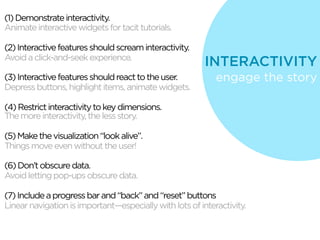 (1) Demonstrate interactivity.
Animate interactive widgets for tacit tutorials.

(2) Interactive features should scream interactivity.
Avoid a click-and-seek experience.
                                                         INTERACTIVITY
(3) Interactive features should react to the user.          engage the story
Depress buttons, highlight items, animate widgets.

(4) Restrict interactivity to key dimensions.
The more interactivity, the less story.

(5) Make the visualization “look alive”.
Things move even without the user!

(6) Don’t obscure data.
Avoid letting pop-ups obscure data.

(7) Include a progress bar and “back” and “reset” buttons
Linear navigation is important—especially with lots of interactivity.
 