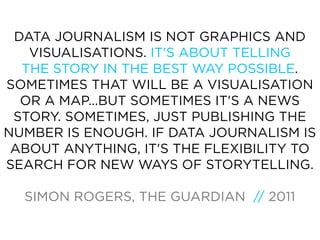 DATA JOURNALISM IS NOT GRAPHICS AND
   VISUALISATIONS. IT'S ABOUT TELLING
  THE STORY IN THE BEST WAY POSSIBLE.
SOMETIMES THAT WILL BE A VISUALISATION
  OR A MAP...BUT SOMETIMES IT'S A NEWS
 STORY. SOMETIMES, JUST PUBLISHING THE
NUMBER IS ENOUGH. IF DATA JOURNALISM IS
 ABOUT ANYTHING, IT'S THE FLEXIBILITY TO
SEARCH FOR NEW WAYS OF STORYTELLING.

  SIMON ROGERS, THE GUARDIAN // 2011
 