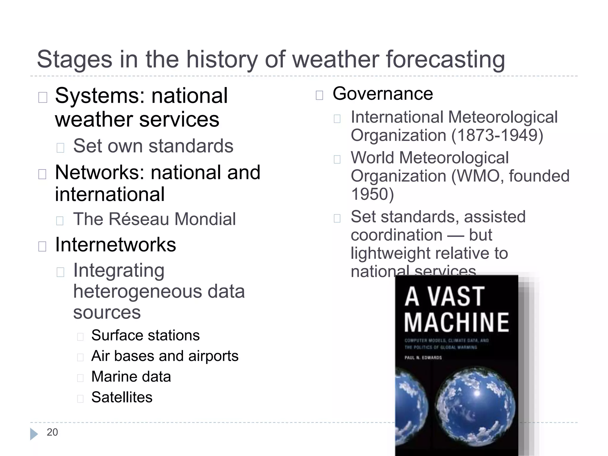 Stages in the history of weather forecasting
20
Systems: national
weather services
Set own standards
Networks: national and
international
The Réseau Mondial
Internetworks
Integrating
heterogeneous data
sources
Surface stations
Air bases and airports
Marine data
Satellites
Governance
International Meteorological
Organization (1873-1949)
World Meteorological
Organization (WMO, founded
1950)
Set standards, assisted
coordination — but
lightweight relative to
national services
 