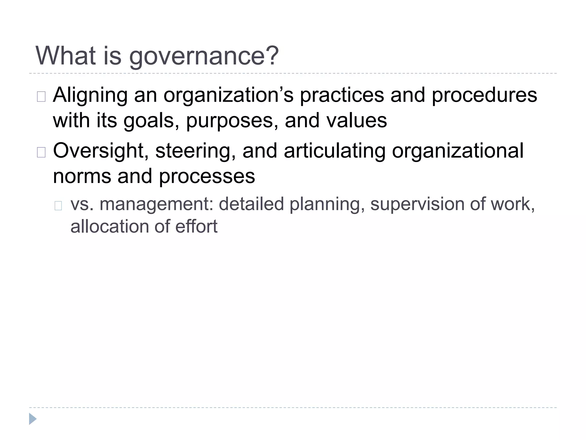What is governance?
Aligning an organization’s practices and procedures
with its goals, purposes, and values
Oversight, steering, and articulating organizational
norms and processes
vs. management: detailed planning, supervision of work,
allocation of effort
 