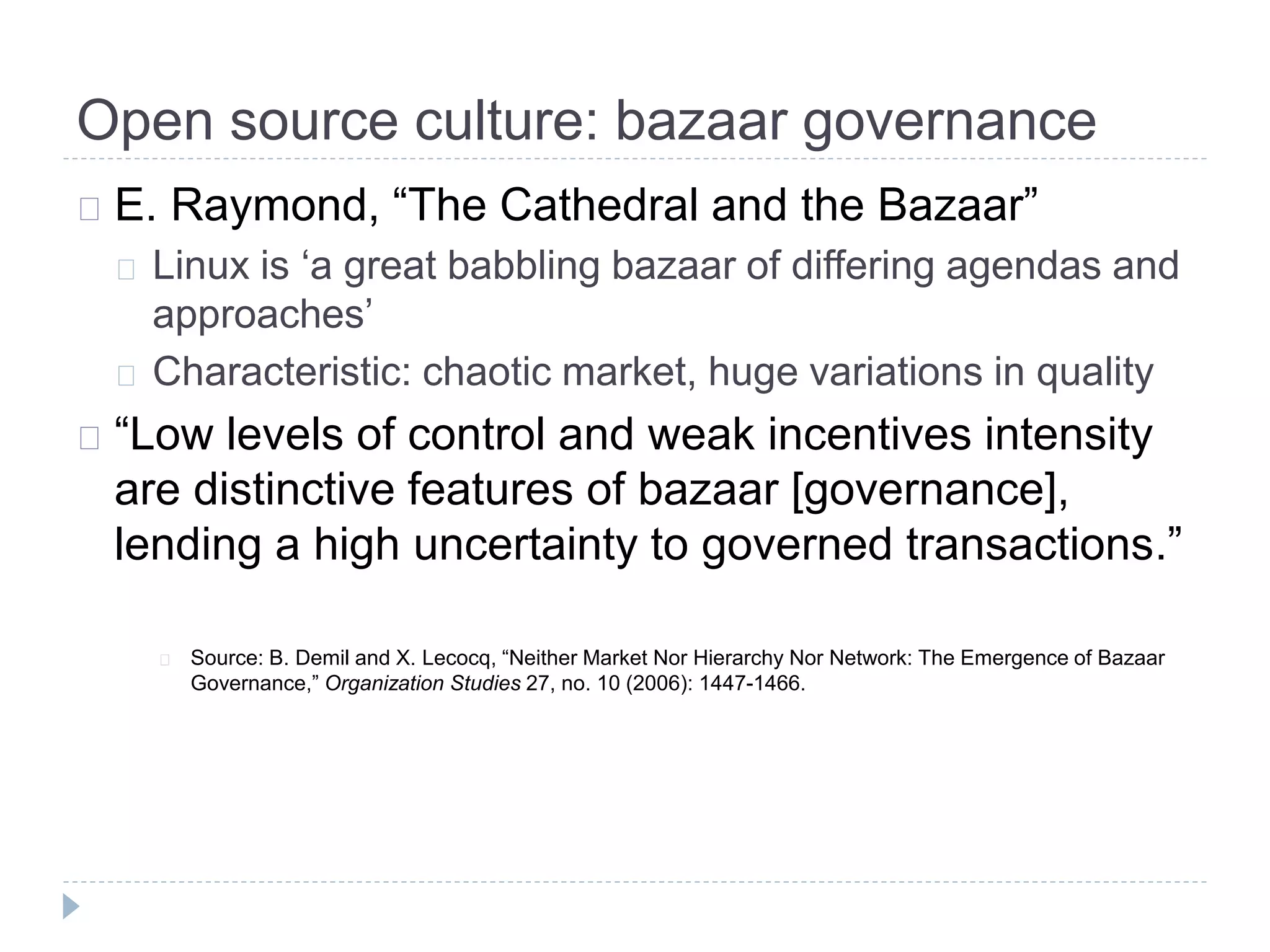 Open source culture: bazaar governance
E. Raymond, “The Cathedral and the Bazaar”
Linux is ‘a great babbling bazaar of differing agendas and
approaches’
Characteristic: chaotic market, huge variations in quality
“Low levels of control and weak incentives intensity
are distinctive features of bazaar [governance],
lending a high uncertainty to governed transactions.”
Source: B. Demil and X. Lecocq, “Neither Market Nor Hierarchy Nor Network: The Emergence of Bazaar
Governance,” Organization Studies 27, no. 10 (2006): 1447-1466.
 
