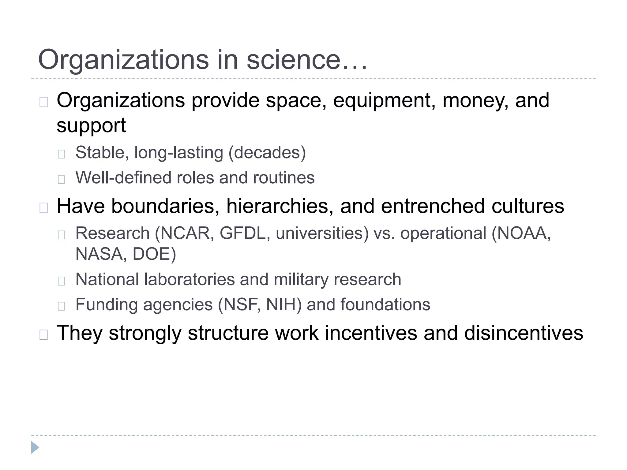 Organizations in science…
Organizations provide space, equipment, money, and
support
Stable, long-lasting (decades)
Well-defined roles and routines
Have boundaries, hierarchies, and entrenched cultures
Research (NCAR, GFDL, universities) vs. operational (NOAA,
NASA, DOE)
National laboratories and military research
Funding agencies (NSF, NIH) and foundations
They strongly structure work incentives and disincentives
 