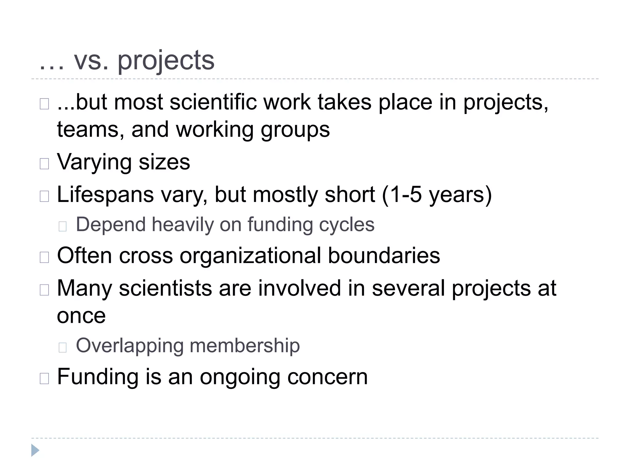 … vs. projects
...but most scientific work takes place in projects,
teams, and working groups
Varying sizes
Lifespans vary, but mostly short (1-5 years)
Depend heavily on funding cycles
Often cross organizational boundaries
Many scientists are involved in several projects at
once
Overlapping membership
Funding is an ongoing concern
 