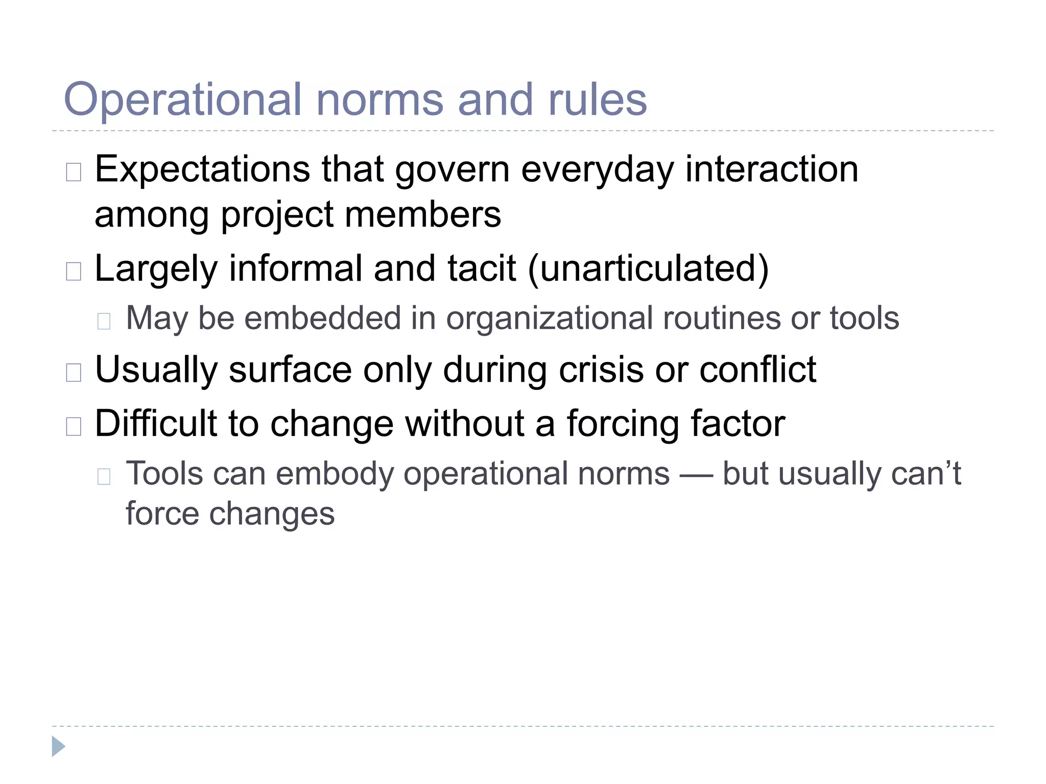 Operational norms and rules
Expectations that govern everyday interaction
among project members
Largely informal and tacit (unarticulated)
May be embedded in organizational routines or tools
Usually surface only during crisis or conflict
Difficult to change without a forcing factor
Tools can embody operational norms — but usually can’t
force changes
 