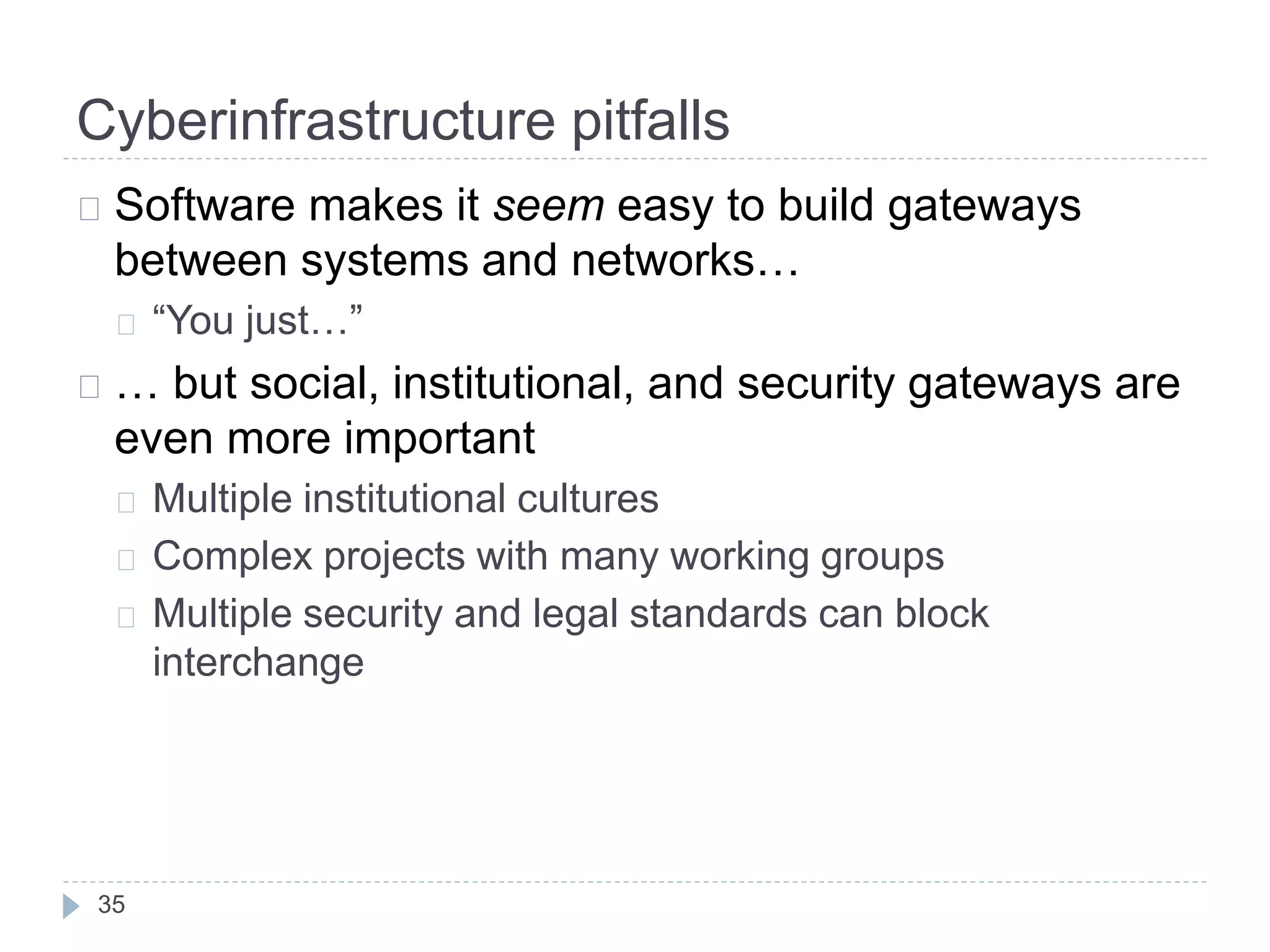 Cyberinfrastructure pitfalls
35
Software makes it seem easy to build gateways
between systems and networks…
“You just…”
… but social, institutional, and security gateways are
even more important
Multiple institutional cultures
Complex projects with many working groups
Multiple security and legal standards can block
interchange
 