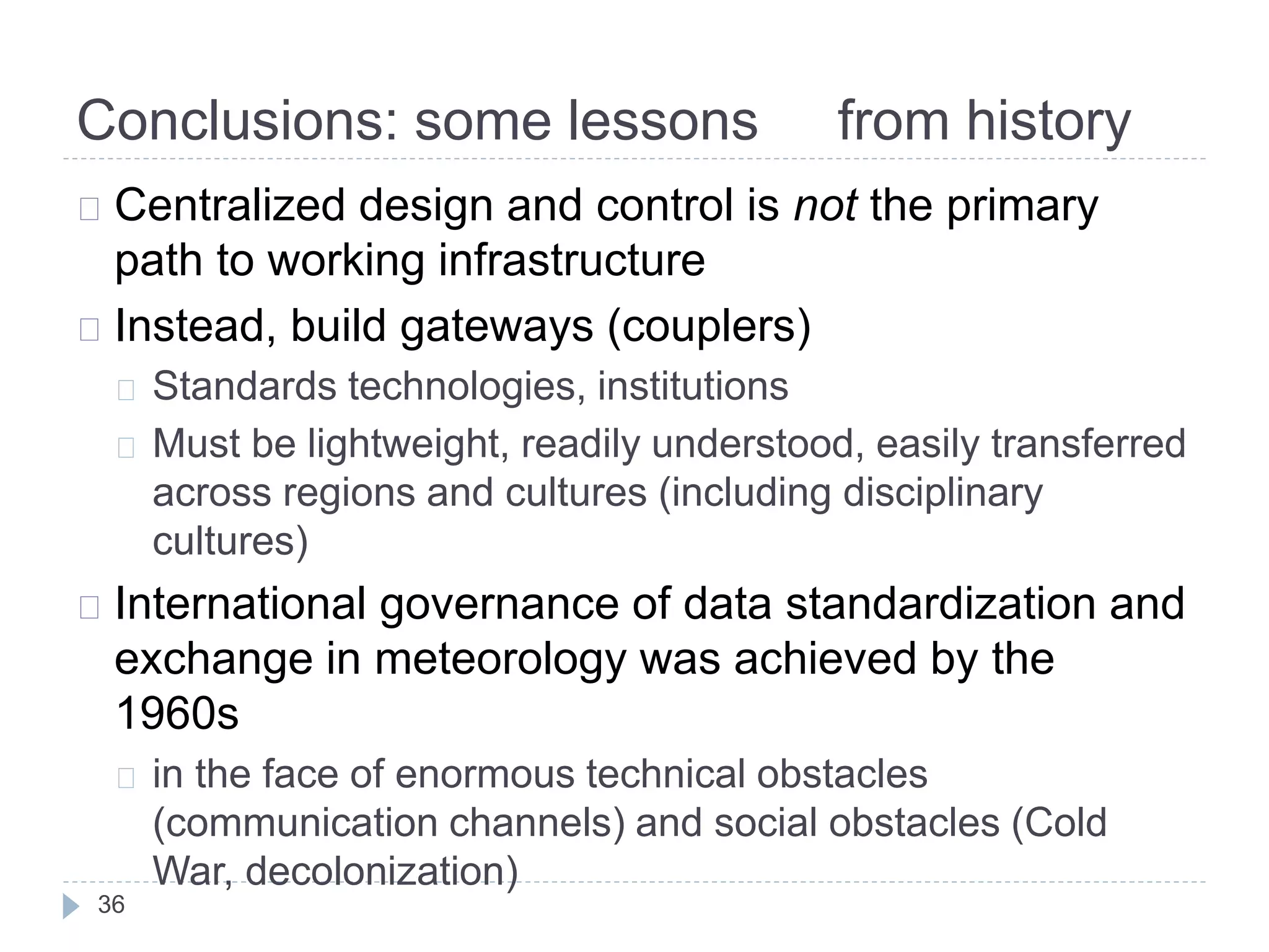 Conclusions: some lessons from history
36
Centralized design and control is not the primary
path to working infrastructure
Instead, build gateways (couplers)
Standards technologies, institutions
Must be lightweight, readily understood, easily transferred
across regions and cultures (including disciplinary
cultures)
International governance of data standardization and
exchange in meteorology was achieved by the
1960s
in the face of enormous technical obstacles
(communication channels) and social obstacles (Cold
War, decolonization)
 