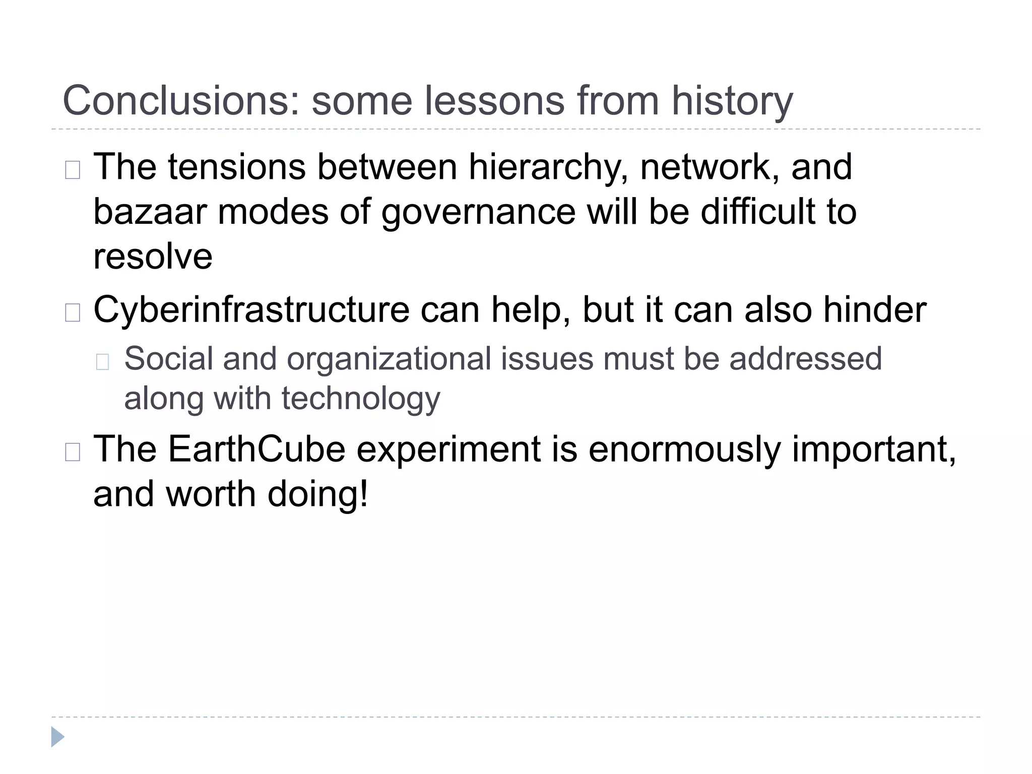Conclusions: some lessons from history
The tensions between hierarchy, network, and
bazaar modes of governance will be difficult to
resolve
Cyberinfrastructure can help, but it can also hinder
Social and organizational issues must be addressed
along with technology
The EarthCube experiment is enormously important,
and worth doing!
 