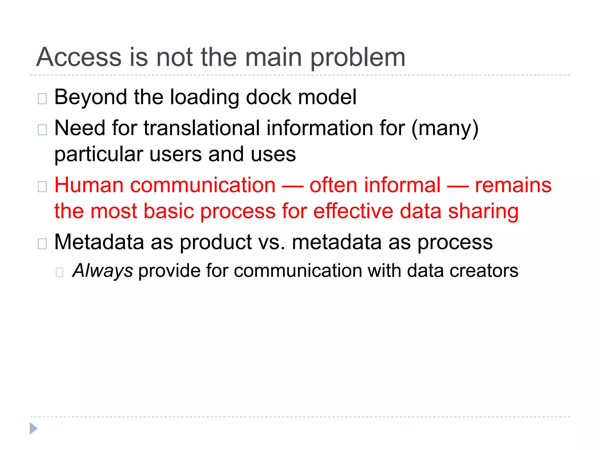 Access is not the main problem
Beyond the loading dock model
Need for translational information for (many)
particular users and uses
Human communication — often informal — remains
the most basic process for effective data sharing
Metadata as product vs. metadata as process
Always provide for communication with data creators
 